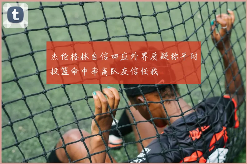 杰伦格林自信回应外界质疑称平时投篮命中率高队友信任我