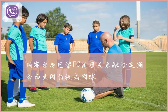 纳赛尔与巴黎FC高层关系融洽定期会面共同打板式网球