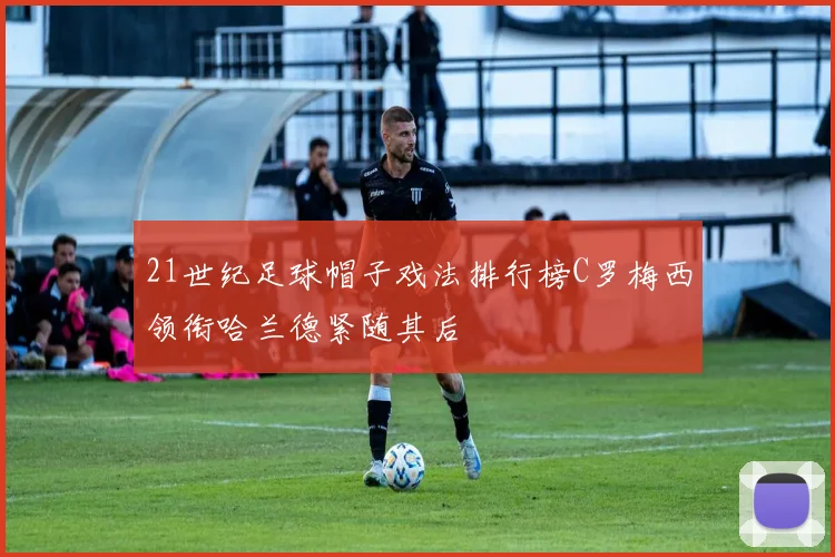 21世纪足球帽子戏法排行榜C罗梅西领衔哈兰德紧随其后