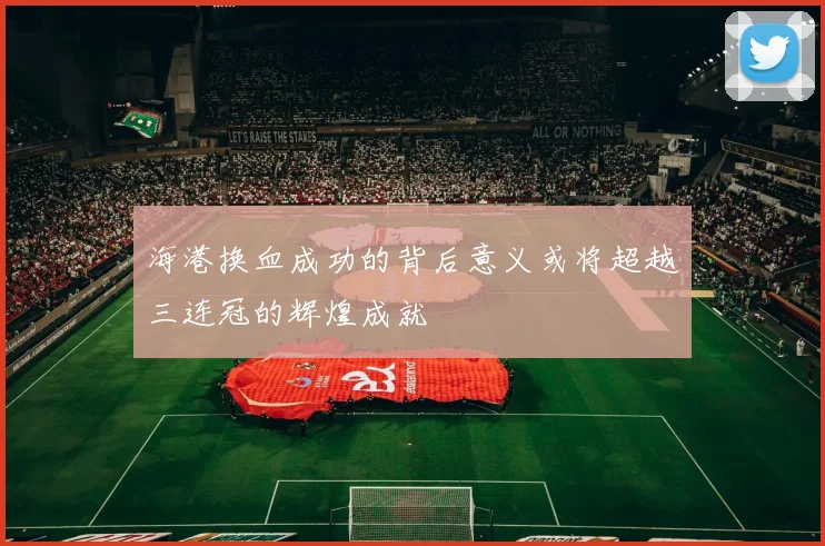 海港换血成功的背后意义或将超越三连冠的辉煌成就
