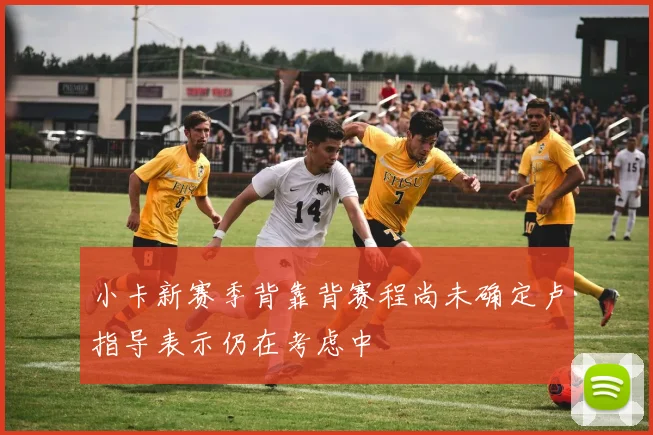 小卡新赛季背靠背赛程尚未确定卢指导表示仍在考虑中