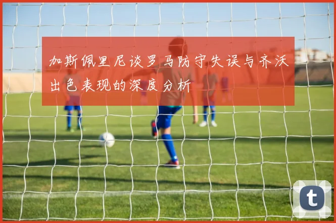 加斯佩里尼谈罗马防守失误与齐沃出色表现的深度分析
