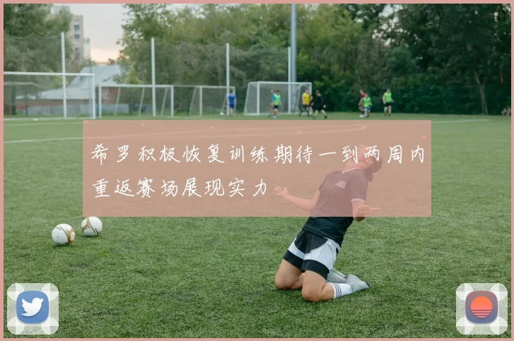 希罗积极恢复训练期待一到两周内重返赛场展现实力