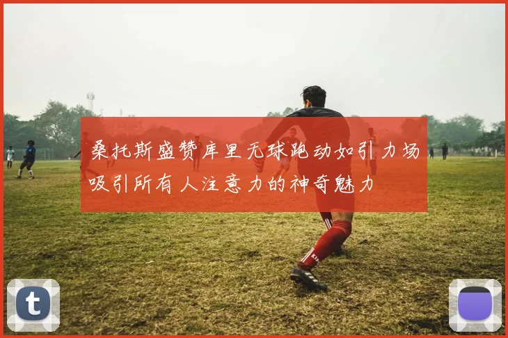 桑托斯盛赞库里无球跑动如引力场吸引所有人注意力的神奇魅力