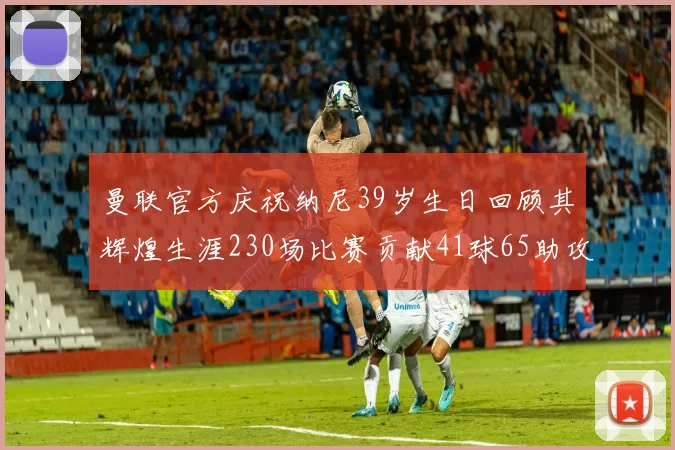 曼联官方庆祝纳尼39岁生日回顾其辉煌生涯230场比赛贡献41球65助攻