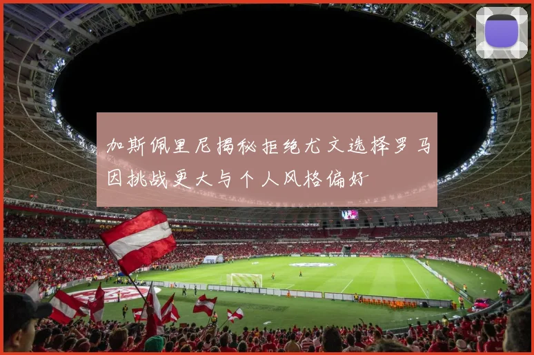 加斯佩里尼揭秘拒绝尤文选择罗马因挑战更大与个人风格偏好