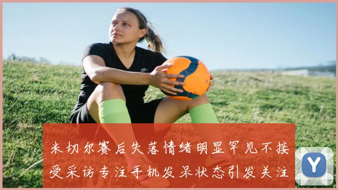 米切尔赛后失落情绪明显罕见不接受采访专注手机发呆状态引发关注