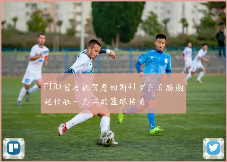 FIBA官方祝贺詹姆斯41岁生日感谢这位独一无二的篮球传奇