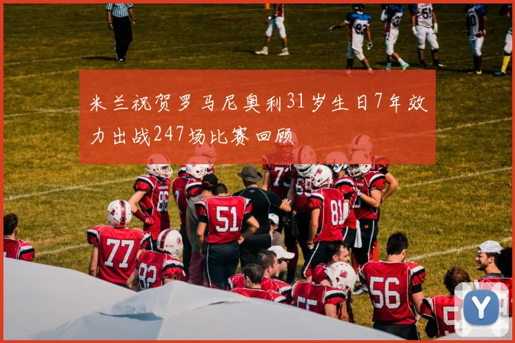 米兰祝贺罗马尼奥利31岁生日7年效力出战247场比赛回顾