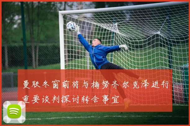 曼联冬窗前将与梅努齐尔克泽进行重要谈判探讨转会事宜