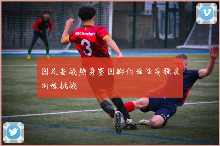 国足备战热身赛国脚们面临高强度训练挑战