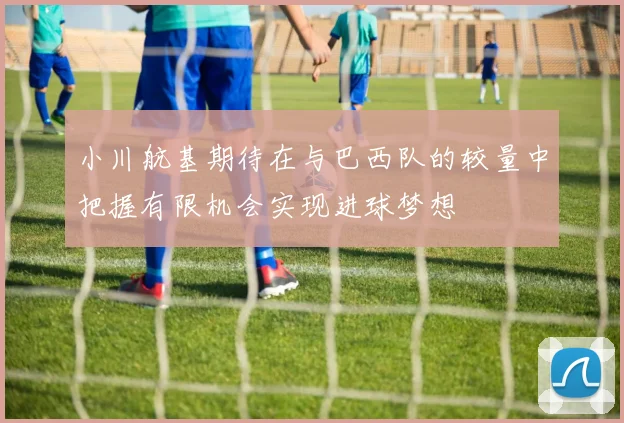 小川航基期待在与巴西队的较量中把握有限机会实现进球梦想