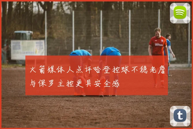 火箭媒体人点评哈登控球不稳老詹与保罗主控更具安全感