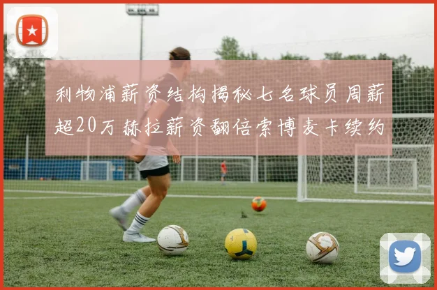 利物浦薪资结构揭秘七名球员周薪超20万赫拉薪资翻倍索博麦卡续约待定