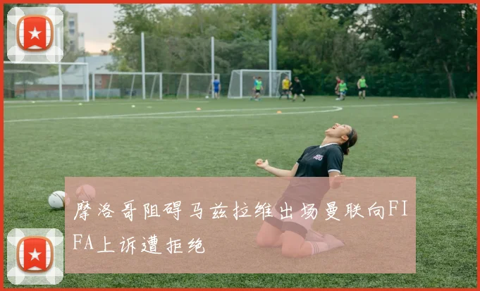 摩洛哥阻碍马兹拉维出场曼联向FIFA上诉遭拒绝