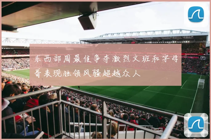 东西部周最佳争夺激烈文班和字母哥表现独领风骚超越众人