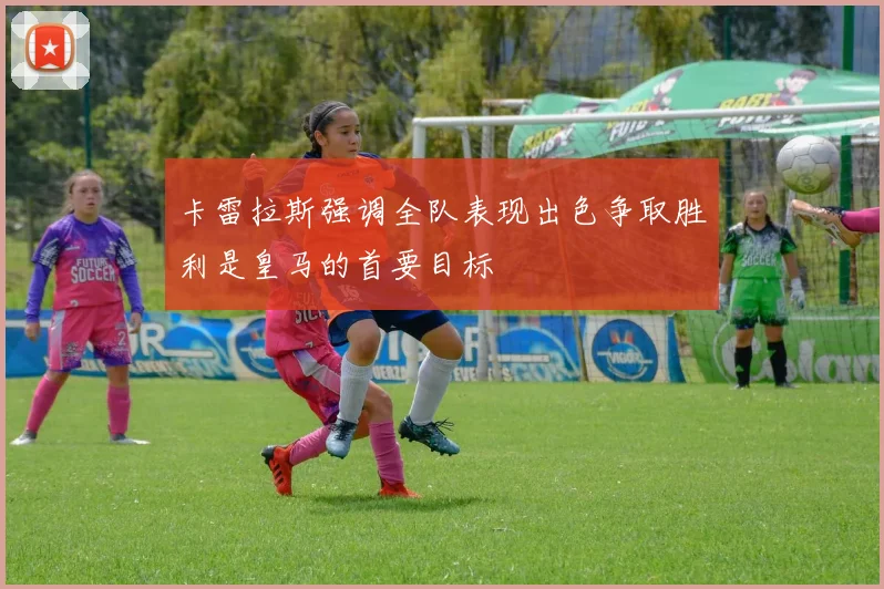 卡雷拉斯强调全队表现出色争取胜利是皇马的首要目标