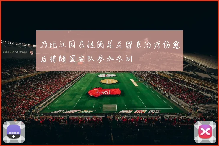 乃比江因急性阑尾炎留京治疗伤愈后将随国安队参加冬训