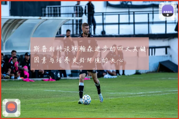 斯普利特谈杨瀚森进步的四大关键因素与培养良好环境的决心