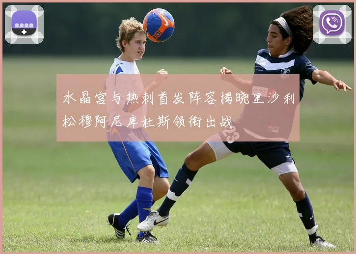 水晶宫与热刺首发阵容揭晓里沙利松穆阿尼库杜斯领衔出战