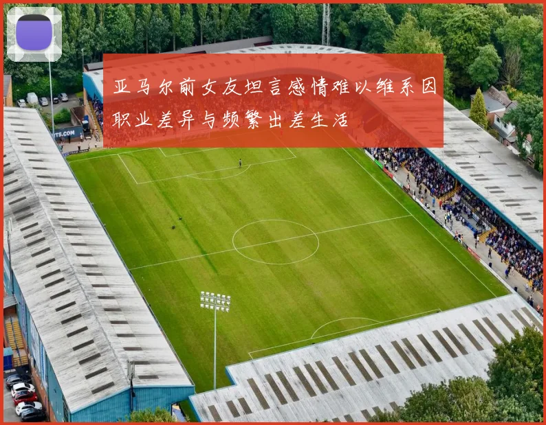 亚马尔前女友坦言感情难以维系因职业差异与频繁出差生活