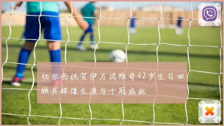 切尔西祝贺伊万诺维奇42岁生日回顾其辉煌生涯与十冠成就