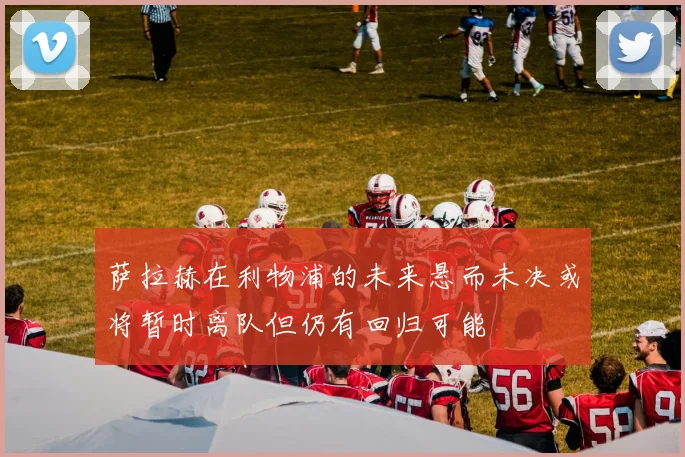 萨拉赫在利物浦的未来悬而未决或将暂时离队但仍有回归可能